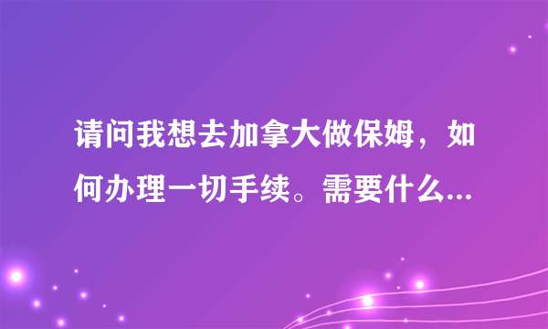 请问我想去加拿大做保姆，如何办理一切手续。需要什么证件，需要多少钱？