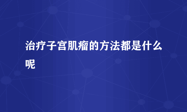 治疗子宫肌瘤的方法都是什么呢