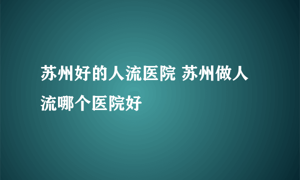 苏州好的人流医院 苏州做人流哪个医院好