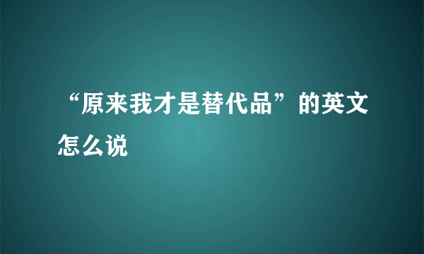 “原来我才是替代品”的英文怎么说