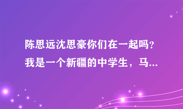 陈思远沈思豪你们在一起吗？我是一个新疆的中学生，马上要中考了，迫切想知道！拜托。