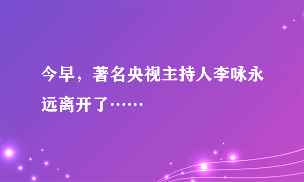 今早，著名央视主持人李咏永远离开了……