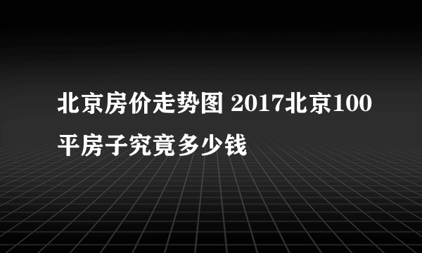 北京房价走势图 2017北京100平房子究竟多少钱