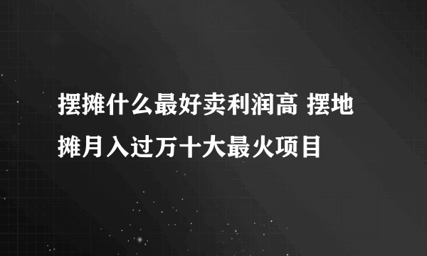 摆摊什么最好卖利润高 摆地摊月入过万十大最火项目