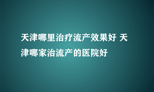 天津哪里治疗流产效果好 天津哪家治流产的医院好