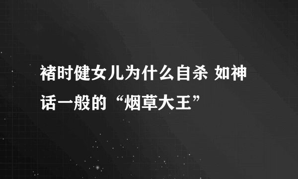 褚时健女儿为什么自杀 如神话一般的“烟草大王”