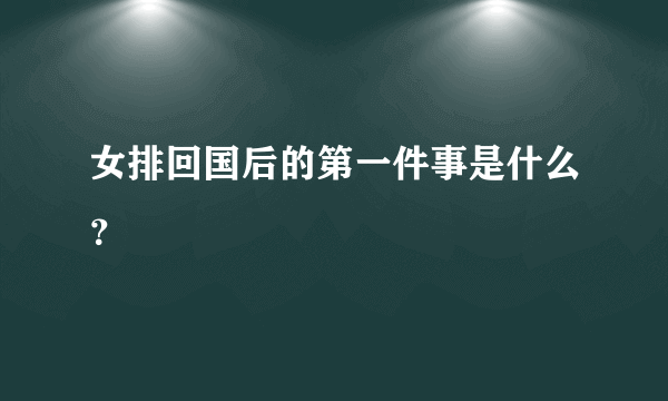 女排回国后的第一件事是什么？