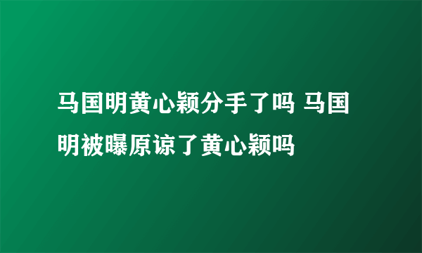 马国明黄心颖分手了吗 马国明被曝原谅了黄心颖吗