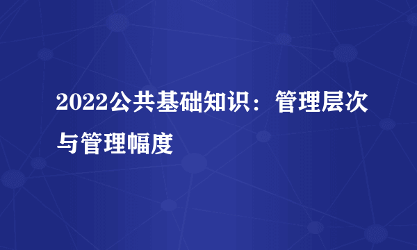 2022公共基础知识：管理层次与管理幅度