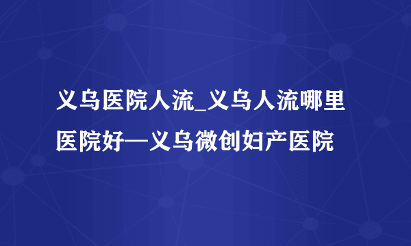 义乌医院人流_义乌人流哪里医院好—义乌微创妇产医院