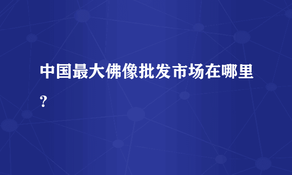 中国最大佛像批发市场在哪里？