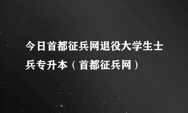 今日首都征兵网退役大学生士兵专升本（首都征兵网）