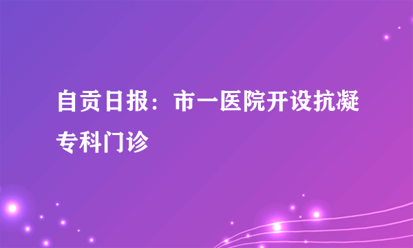 自贡日报：市一医院开设抗凝专科门诊