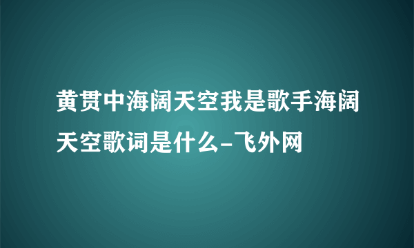 黄贯中海阔天空我是歌手海阔天空歌词是什么-飞外网