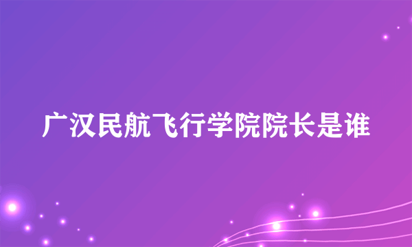 广汉民航飞行学院院长是谁