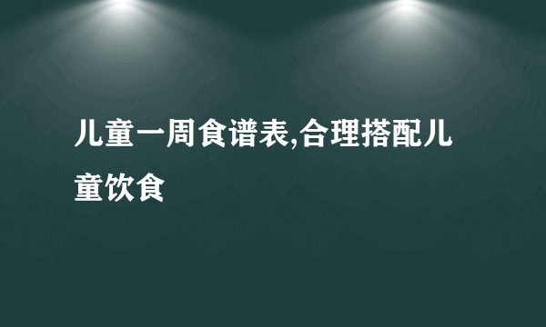 儿童一周食谱表,合理搭配儿童饮食