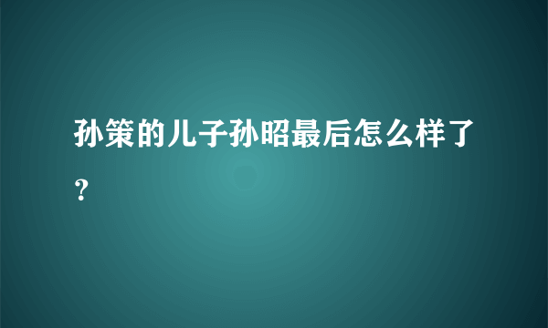 孙策的儿子孙昭最后怎么样了？