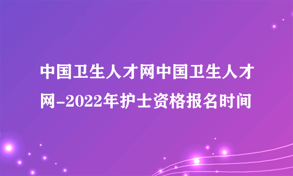 中国卫生人才网中国卫生人才网-2022年护士资格报名时间