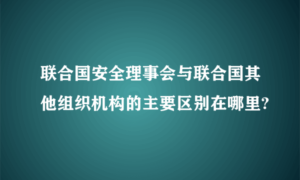 联合国安全理事会与联合国其他组织机构的主要区别在哪里?