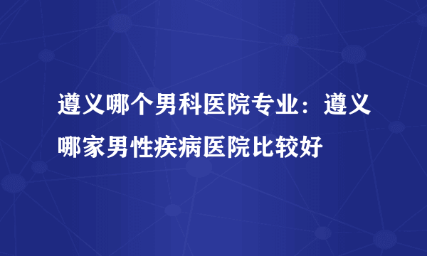 遵义哪个男科医院专业：遵义哪家男性疾病医院比较好