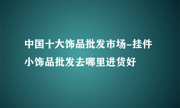 中国十大饰品批发市场-挂件小饰品批发去哪里进货好