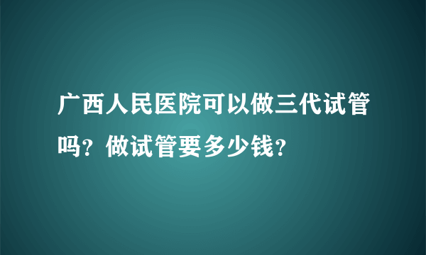 广西人民医院可以做三代试管吗？做试管要多少钱？