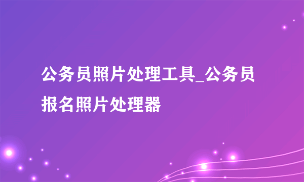 公务员照片处理工具_公务员报名照片处理器