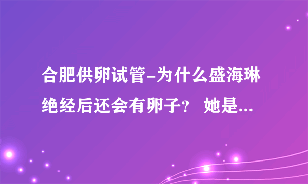 合肥供卵试管-为什么盛海琳绝经后还会有卵子？ 她是捐赠卵子还是自己的卵子用于试管受精？