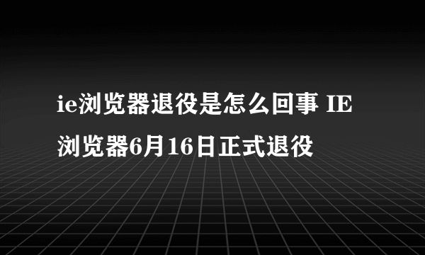 ie浏览器退役是怎么回事 IE浏览器6月16日正式退役