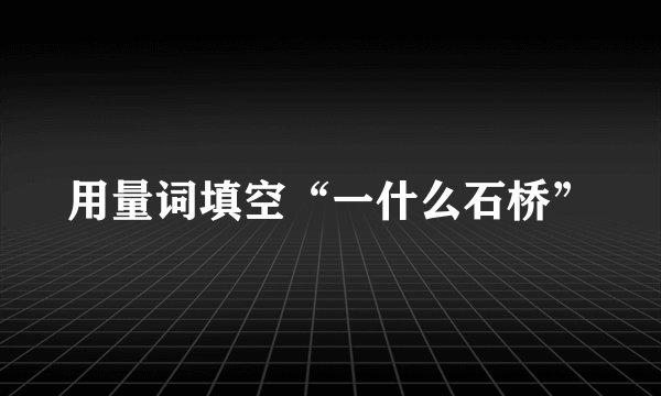 用量词填空“一什么石桥”