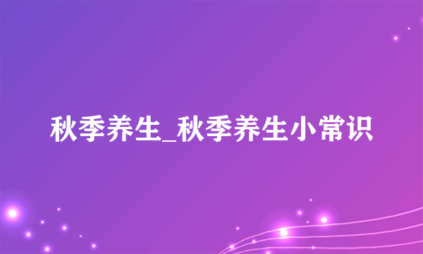 秋季养生_秋季养生小常识