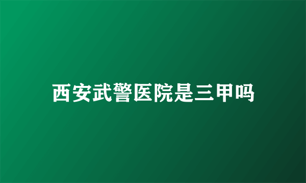 西安武警医院是三甲吗