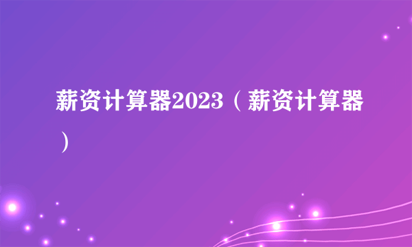 薪资计算器2023（薪资计算器）