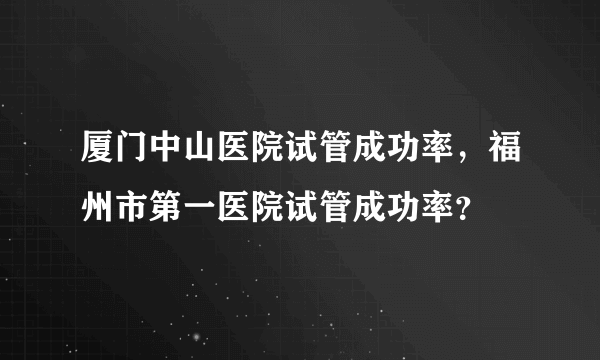 厦门中山医院试管成功率，福州市第一医院试管成功率？