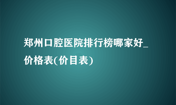 郑州口腔医院排行榜哪家好_价格表(价目表)