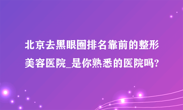 北京去黑眼圈排名靠前的整形美容医院_是你熟悉的医院吗?