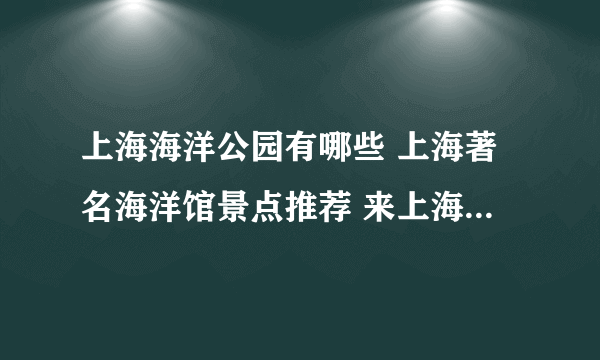 上海海洋公园有哪些 上海著名海洋馆景点推荐 来上海探索海底世界的奥秘