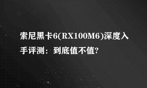 索尼黑卡6(RX100M6)深度入手评测：到底值不值?