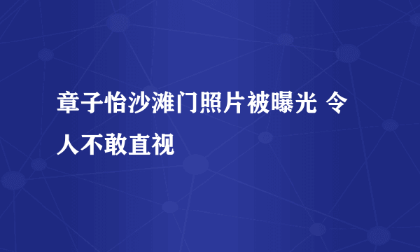 章子怡沙滩门照片被曝光 令人不敢直视