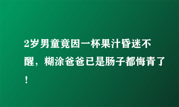 2岁男童竟因一杯果汁昏迷不醒，糊涂爸爸已是肠子都悔青了！