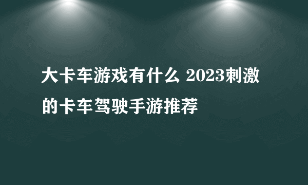 大卡车游戏有什么 2023刺激的卡车驾驶手游推荐