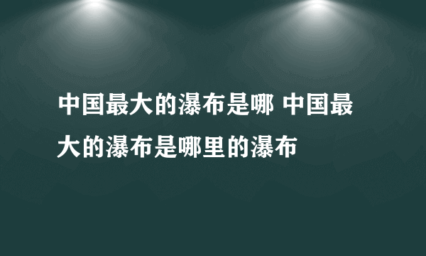 中国最大的瀑布是哪 中国最大的瀑布是哪里的瀑布