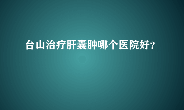 台山治疗肝囊肿哪个医院好？