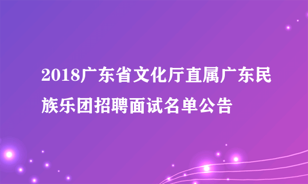 2018广东省文化厅直属广东民族乐团招聘面试名单公告