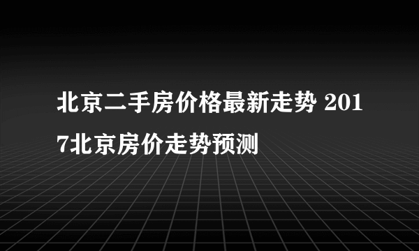 北京二手房价格最新走势 2017北京房价走势预测