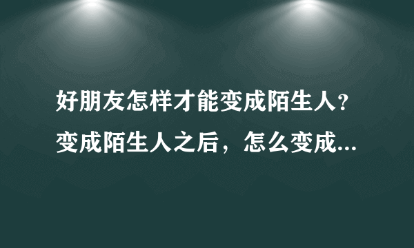 好朋友怎样才能变成陌生人？变成陌生人之后，怎么变成好朋友？哎！！！