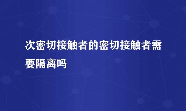 次密切接触者的密切接触者需要隔离吗