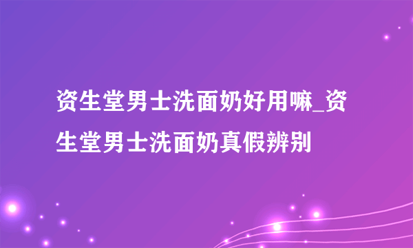 资生堂男士洗面奶好用嘛_资生堂男士洗面奶真假辨别