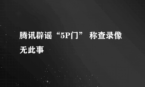 腾讯辟谣“5P门” 称查录像无此事