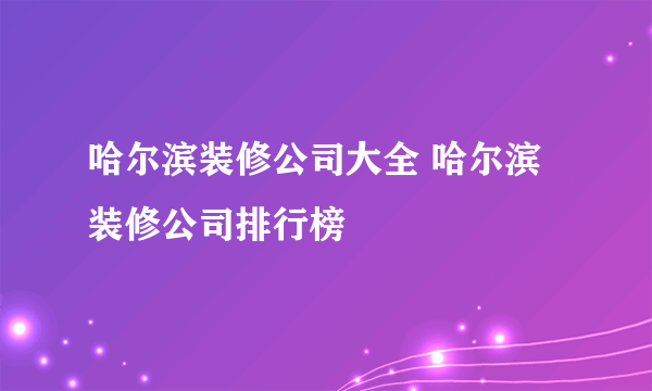 哈尔滨装修公司大全 哈尔滨装修公司排行榜